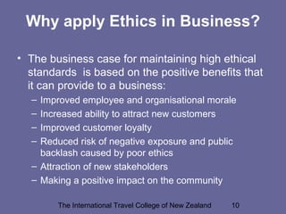 The International Travel College of New Zealand 10
Why apply Ethics in Business?
• The business case for maintaining high ethical
standards is based on the positive benefits that
it can provide to a business:
– Improved employee and organisational morale
– Increased ability to attract new customers
– Improved customer loyalty
– Reduced risk of negative exposure and public
backlash caused by poor ethics
– Attraction of new stakeholders
– Making a positive impact on the community
 