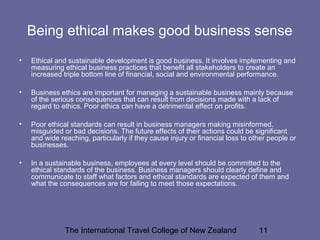 The International Travel College of New Zealand 11
Being ethical makes good business sense
• Ethical and sustainable development is good business. It involves implementing and
measuring ethical business practices that benefit all stakeholders to create an
increased triple bottom line of financial, social and environmental performance.
• Business ethics are important for managing a sustainable business mainly because
of the serious consequences that can result from decisions made with a lack of
regard to ethics. Poor ethics can have a detrimental effect on profits.
• Poor ethical standards can result in business managers making misinformed,
misguided or bad decisions. The future effects of their actions could be significant
and wide reaching, particularly if they cause injury or financial loss to other people or
businesses.
• In a sustainable business, employees at every level should be committed to the
ethical standards of the business. Business managers should clearly define and
communicate to staff what factors and ethical standards are expected of them and
what the consequences are for failing to meet those expectations.
 