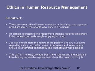 The International Travel College of New Zealand 12
Ethics in Human Resource Management
Recruitment:
• There are clear ethical issues in relation to the hiring, management
and dismissal of the people who work in a business.
• An ethical approach to the recruitment process requires employers
to be honest open with people applying for a job.
• Job ads should state the nature of the position and any questions
regarding salary, job tasks, hours, timeframes and expectations
should be answered as honestly and as thoroughly as possible.
• This upfront honesty protects both the employer and the applicant
from having unrealistic expectations about the nature of the job.
 