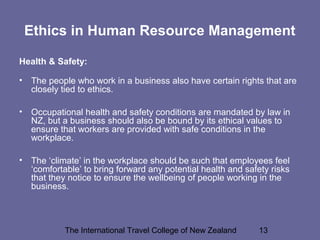 The International Travel College of New Zealand 13
Ethics in Human Resource Management
Health & Safety:
• The people who work in a business also have certain rights that are
closely tied to ethics.
• Occupational health and safety conditions are mandated by law in
NZ, but a business should also be bound by its ethical values to
ensure that workers are provided with safe conditions in the
workplace.
• The ‘climate’ in the workplace should be such that employees feel
‘comfortable’ to bring forward any potential health and safety risks
that they notice to ensure the wellbeing of people working in the
business.
 