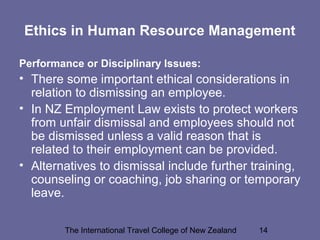 The International Travel College of New Zealand 14
Ethics in Human Resource Management
Performance or Disciplinary Issues:
• There some important ethical considerations in
relation to dismissing an employee.
• In NZ Employment Law exists to protect workers
from unfair dismissal and employees should not
be dismissed unless a valid reason that is
related to their employment can be provided.
• Alternatives to dismissal include further training,
counseling or coaching, job sharing or temporary
leave.
 