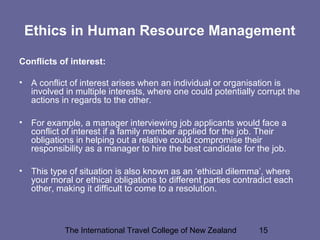 The International Travel College of New Zealand 15
Ethics in Human Resource Management
Conflicts of interest:
• A conflict of interest arises when an individual or organisation is
involved in multiple interests, where one could potentially corrupt the
actions in regards to the other.
• For example, a manager interviewing job applicants would face a
conflict of interest if a family member applied for the job. Their
obligations in helping out a relative could compromise their
responsibility as a manager to hire the best candidate for the job.
• This type of situation is also known as an ‘ethical dilemma’, where
your moral or ethical obligations to different parties contradict each
other, making it difficult to come to a resolution.
 