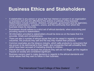 The International Travel College of New Zealand 17
Business Ethics and Stakeholders
• A stakeholder is any person or group that has interest or concern in an organization
or business and who are affected by the actions or policies of the business.
Stakeholders include creditors, directors, employees, government (and its agencies),
owners (shareholders), suppliers, unions, and the community from which the
business draws its resources.
• Businesses should adhere to a strict set of ethical standards, when accounting and
providing reports to stakeholders.
• All information provided to stakeholders should be done so on the basis that it is
accurate, timely and comprehensive.
• There are also a number of ethical issues that can be raised in regards to certain
industries, the products they sell and the way they market their products.
• Common examples are the tobacco industry, which sells products to consumers that
are proven to be detrimental to their health, and companies that sell unhealthy food,
which have been accused of marketing directly to children.
• Ethical dilemmas arise because the products they sell are not illegal, yet the negative
impacts on society are considered significant.
• Business owners need to make decisions in regards to the ethical standards and
moral values that they want to follow in their business.
 