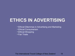 The International Travel College of New Zealand 18
ETHICS IN ADVERTISING
• Ethical Dilemmas in Advertising and Marketing
• Ethical Consumerism
• Ethical Shopping
• Fair Trade
 