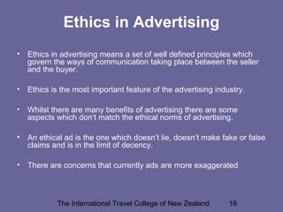 The International Travel College of New Zealand 19
Ethics in Advertising
• Ethics in advertising means a set of well defined principles which
govern the ways of communication taking place between the seller
and the buyer.
• Ethics is the most important feature of the advertising industry.
• Whilst there are many benefits of advertising there are some
aspects which don’t match the ethical norms of advertising.
• An ethical ad is the one which doesn’t lie, doesn’t make fake or false
claims and is in the limit of decency.
• There are concerns that currently ads are more exaggerated
 