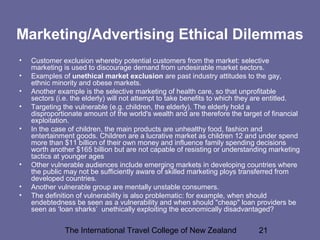 The International Travel College of New Zealand 21
Marketing/Advertising Ethical Dilemmas
• Customer exclusion whereby potential customers from the market: selective
marketing is used to discourage demand from undesirable market sectors.
• Examples of unethical market exclusion are past industry attitudes to the gay,
ethnic minority and obese markets.
• Another example is the selective marketing of health care, so that unprofitable
sectors (i.e. the elderly) will not attempt to take benefits to which they are entitled.
• Targeting the vulnerable (e.g. children, the elderly). The elderly hold a
disproportionate amount of the world's wealth and are therefore the target of financial
exploitation.
• In the case of children, the main products are unhealthy food, fashion and
entertainment goods. Children are a lucrative market as children 12 and under spend
more than $11 billion of their own money and influence family spending decisions
worth another $165 billion but are not capable of resisting or understanding marketing
tactics at younger ages
• Other vulnerable audiences include emerging markets in developing countries where
the public may not be sufficiently aware of skilled marketing ploys transferred from
developed countries.
• Another vulnerable group are mentally unstable consumers.
• The definition of vulnerability is also problematic: for example, when should
endebtedness be seen as a vulnerability and when should "cheap" loan providers be
seen as ‘loan sharks’ unethically exploiting the economically disadvantaged?
 