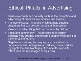 The International Travel College of New Zealand 22
Ethical ‘Pitfalls’ in Advertising
• Issues over truth and honesty such as the promotion and
advertising of products like tobacco and alcohol.
• The use of sexual innuendo which attracts potential
customers but can be seen as sexual harassment
• Violence in advertising that can be seen by children
• Taste and controversy. The advertising of certain
products may strongly offend some people while being in
the interests of others.
• Negative advertising techniques, such as attack or
comparison ads. In negative advertising, the advertiser
highlights the disadvantages of competitor products
rather than the advantages of their own.
 