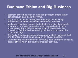 The International Travel College of New Zealand 23
Business Ethics and Big Business
• Business ethics has been an increasing concern among larger
companies, at least since the 1990s.
• Major corporations increasingly fear damage to their image
associated with press revelations of unethical practices.
• Marketers have been among the fastest to perceive the market's
preference for ethical companies, often moving faster to take
advantage of this shift in consumer taste. This results in the
promotion of ethics itself as a selling point or a component of a
corporate image.
• The Body Shop is an example of a company which marketed itself
and its entire product range solely on an ethical message.
• Greenwashing is an example of a strategy used to make a company
appear ethical when its unethical practices continue.
 