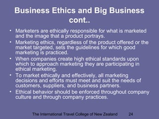 The International Travel College of New Zealand 24
Business Ethics and Big Business
cont..
• Marketers are ethically responsible for what is marketed
and the image that a product portrays.
• Marketing ethics, regardless of the product offered or the
market targeted, sets the guidelines for which good
marketing is practiced.
• When companies create high ethical standards upon
which to approach marketing they are participating in
ethical marketing.
• To market ethically and effectively, all marketing
decisions and efforts must meet and suit the needs of
customers, suppliers, and business partners.
• Ethical behavior should be enforced throughout company
culture and through company practices.
 
