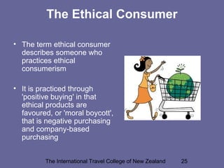 The International Travel College of New Zealand 25
The Ethical Consumer
• The term ethical consumer
describes someone who
practices ethical
consumerism
• It is practiced through
'positive buying' in that
ethical products are
favoured, or 'moral boycott',
that is negative purchasing
and company-based
purchasing
 