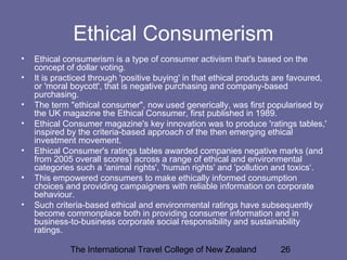 The International Travel College of New Zealand 26
Ethical Consumerism
• Ethical consumerism is a type of consumer activism that's based on the
concept of dollar voting.
• It is practiced through 'positive buying' in that ethical products are favoured,
or 'moral boycott', that is negative purchasing and company-based
purchasing.
• The term "ethical consumer", now used generically, was first popularised by
the UK magazine the Ethical Consumer, first published in 1989.
• Ethical Consumer magazine's key innovation was to produce 'ratings tables,'
inspired by the criteria-based approach of the then emerging ethical
investment movement.
• Ethical Consumer's ratings tables awarded companies negative marks (and
from 2005 overall scores) across a range of ethical and environmental
categories such a 'animal rights', 'human rights' and 'pollution and toxics‘.
• This empowered consumers to make ethically informed consumption
choices and providing campaigners with reliable information on corporate
behaviour.
• Such criteria-based ethical and environmental ratings have subsequently
become commonplace both in providing consumer information and in
business-to-business corporate social responsibility and sustainability
ratings.
 