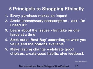 The International Travel College of New Zealand 27
5 Principals to Shopping Ethically
1. Every purchase makes an impact
2. Avoid unnecessary consumption - ask, ‘Do
I need it?’
3. Learn about the issues - but take on one
issue at a time
4. Seek out a ‘Best Buy’ according to what you
value and the options available
5. Make lasting change -celebrate good
choices, create good habits, give feedback
www.ethical.org.au/
 