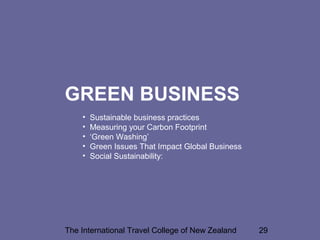 The International Travel College of New Zealand 29
GREEN BUSINESS
• Sustainable business practices
• Measuring your Carbon Footprint
• ‘Green Washing’
• Green Issues That Impact Global Business
• Social Sustainability:
 