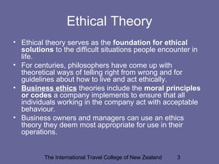 The International Travel College of New Zealand 3
Ethical Theory
• Ethical theory serves as the foundation for ethical
solutions to the difficult situations people encounter in
life.
• For centuries, philosophers have come up with
theoretical ways of telling right from wrong and for
guidelines about how to live and act ethically.
• Business ethics theories include the moral principles
or codes a company implements to ensure that all
individuals working in the company act with acceptable
behaviour.
• Business owners and managers can use an ethics
theory they deem most appropriate for use in their
operations.
 