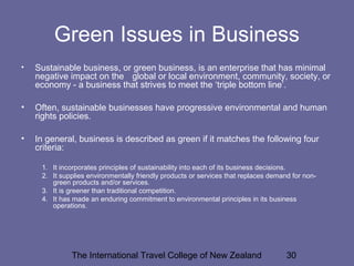 The International Travel College of New Zealand 30
Green Issues in Business
• Sustainable business, or green business, is an enterprise that has minimal
negative impact on the global or local environment, community, society, or
economy - a business that strives to meet the ‘triple bottom line’.
• Often, sustainable businesses have progressive environmental and human
rights policies.
• In general, business is described as green if it matches the following four
criteria:
1. It incorporates principles of sustainability into each of its business decisions.
2. It supplies environmentally friendly products or services that replaces demand for non-
green products and/or services.
3. It is greener than traditional competition.
4. It has made an enduring commitment to environmental principles in its business
operations.
 