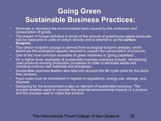 The International Travel College of New Zealand 32
Going Green
Sustainable Business Practices:
• Eliminate or decrease the environmental harm caused by the production and
consumption of goods.
• The impact of human activities in terms of the amount of greenhouse gases produced
can be measured in units of carbon dioxide and is referred to as the carbon
footprint.
• The carbon footprint concept is derived from ecological footprint analysis, which
examines the ecological capacity required to support the consumption of products.
• One of the most common examples of green initiatives is "going paperless“.
• On a higher level, examples of sustainable business practices include: refurbishing
used products revising production processes in order to eliminate waste and
choosing nontoxic raw materials and processes.
• Sustainable business leaders also take into account the life cycle costs for the items
they produce.
• Input costs must be considered in regards to regulations, energy use, storage, and
disposal.
• Designing for the environment is also an element of sustainable business. This
process enables users to consider the potential environmental impacts of a product
and the process used to make that product.
 