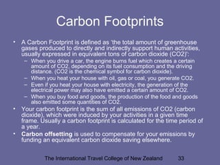The International Travel College of New Zealand 33
Carbon Footprints
• A Carbon Footprint is defined as ‘the total amount of greenhouse
gases produced to directly and indirectly support human activities,
usually expressed in equivalent tons of carbon dioxide (CO2)':
– When you drive a car, the engine burns fuel which creates a certain
amount of CO2, depending on its fuel consumption and the driving
distance. (CO2 is the chemical symbol for carbon dioxide).
– When you heat your house with oil, gas or coal, you generate CO2.
– Even if you heat your house with electricity, the generation of the
electrical power may also have emitted a certain amount of CO2.
– When you buy food and goods, the production of the food and goods
also emitted some quantities of CO2.
• Your carbon footprint is the sum of all emissions of CO2 (carbon
dioxide), which were induced by your activities in a given time
frame. Usually a carbon footprint is calculated for the time period of
a year.
• Carbon offsetting is used to compensate for your emissions by
funding an equivalent carbon dioxide saving elsewhere.
 
