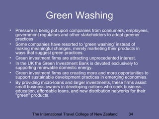 The International Travel College of New Zealand 34
Green Washing
• Pressure is being put upon companies from consumers, employees,
government regulators and other stakeholders to adopt greener
practices
• Some companies have resorted to ‘green washing’ instead of
making meaningful changes, merely marketing their products in
ways that suggest green practices.
• Green investment firms are attracting unprecedented interest.
• In the UK the Green Investment Bank is devoted exclusively to
supporting renewable domestic energy.
• Green investment firms are creating more and more opportunities to
support sustainable development practices in emerging economies.
• By providing micro-loans and larger investments, these firms assist
small business owners in developing nations who seek business
education, affordable loans, and new distribution networks for their
"green" products.
 