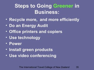 The International Travel College of New Zealand 35
Steps to Going Greener in
Business:
• Recycle more, and more efficiently
• Do an Energy Audit
• Office printers and copiers
• Use technology
• Power
• Install green products
• Use video conferencing
 