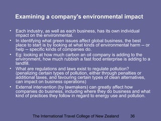 The International Travel College of New Zealand 36
Examining a company's environmental impact
• Each industry, as well as each business, has its own individual
impact on the environmental.
• In identifying what green issues affect global business, the best
place to start is by looking at what kinds of environmental harm -- or
help -- specific kinds of companies do.
• Eg: looking at how much carbon an oil company is adding to the
environment, how much rubbish a fast food enterprise is adding to a
landfill.
• What are regulations and laws exist to regulate pollution?
(penalizing certain types of pollution, either through penalties or
additional taxes, and favouring certain types of clean alternatives,
can impact on business operations)
• External intervention (by lawmakers) can greatly affect how
companies do business, including where they do business and what
kind of practices they follow in regard to energy use and pollution.
 
