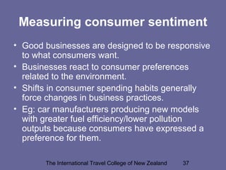 The International Travel College of New Zealand 37
Measuring consumer sentiment
• Good businesses are designed to be responsive
to what consumers want.
• Businesses react to consumer preferences
related to the environment.
• Shifts in consumer spending habits generally
force changes in business practices.
• Eg: car manufacturers producing new models
with greater fuel efficiency/lower pollution
outputs because consumers have expressed a
preference for them.
 