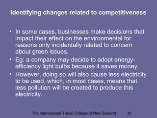 The International Travel College of New Zealand 38
Identifying changes related to competitiveness
• In some cases, businesses make decisions that
impact their effect on the environmental for
reasons only incidentally related to concern
about green issues.
• Eg: a company may decide to adopt energy-
efficiency light bulbs because it saves money.
• However, doing so will also cause less electricity
to be used, which, in most cases, means that
less pollution will be created to produce this
electricity.
 