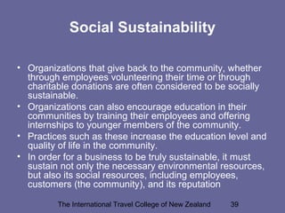 The International Travel College of New Zealand 39
Social Sustainability
• Organizations that give back to the community, whether
through employees volunteering their time or through
charitable donations are often considered to be socially
sustainable.
• Organizations can also encourage education in their
communities by training their employees and offering
internships to younger members of the community.
• Practices such as these increase the education level and
quality of life in the community.
• In order for a business to be truly sustainable, it must
sustain not only the necessary environmental resources,
but also its social resources, including employees,
customers (the community), and its reputation
 