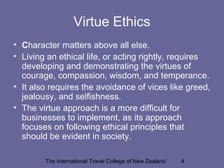 The International Travel College of New Zealand 4
Virtue Ethics
• Character matters above all else.
• Living an ethical life, or acting rightly, requires
developing and demonstrating the virtues of
courage, compassion, wisdom, and temperance.
• It also requires the avoidance of vices like greed,
jealousy, and selfishness.
• The virtue approach is a more difficult for
businesses to implement, as its approach
focuses on following ethical principles that
should be evident in society.
 