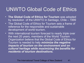 The International Travel College of New Zealand 41
UNWTO Global Code of Ethics
• The Global Code of Ethics for Tourism was adopted
by resolution of the UNWTO in Santiago, Chile – 1999
• The Global Code of Ethics for Tourism sets a frame of
reference for the responsible and sustainable
development of world tourism.
• With international tourism forecast to nearly triple over
the next 20 years, members of the World Tourism
Organization believe that the Global Code of Ethics for
Tourism is needed to help minimize the negative
impacts of tourism on the environment and on
cultural heritage while maximizing the benefits for
residents of tourism destinations.
 