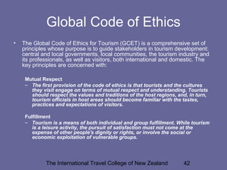 The International Travel College of New Zealand 42
Global Code of Ethics
• The Global Code of Ethics for Tourism (GCET) is a comprehensive set of
principles whose purpose is to guide stakeholders in tourism development:
central and local governments, local communities, the tourism industry and
its professionals, as well as visitors, both international and domestic. The
key principles are concerned with:
Mutual Respect
– The first provision of the code of ethics is that tourists and the cultures
they visit engage on terms of mutual respect and understanding. Tourists
should respect the values and traditions of the host regions, and, in turn,
tourism officials in host areas should become familiar with the tastes,
practices and expectations of visitors.
Fulfillment
– Tourism is a means of both individual and group fulfillment. While tourism
is a leisure activity, the pursuit of satisfaction must not come at the
expense of other people's dignity or rights, or involve the social or
economic exploitation of vulnerable groups.
 