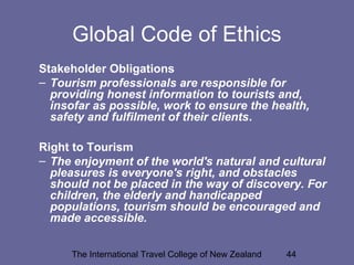 The International Travel College of New Zealand 44
Global Code of Ethics
Stakeholder Obligations
– Tourism professionals are responsible for
providing honest information to tourists and,
insofar as possible, work to ensure the health,
safety and fulfilment of their clients.
Right to Tourism
– The enjoyment of the world's natural and cultural
pleasures is everyone's right, and obstacles
should not be placed in the way of discovery. For
children, the elderly and handicapped
populations, tourism should be encouraged and
made accessible.
 