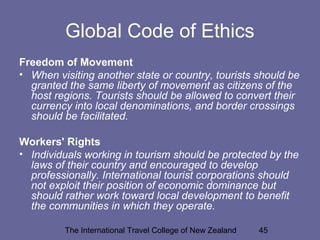 The International Travel College of New Zealand 45
Global Code of Ethics
Freedom of Movement
• When visiting another state or country, tourists should be
granted the same liberty of movement as citizens of the
host regions. Tourists should be allowed to convert their
currency into local denominations, and border crossings
should be facilitated.
Workers' Rights
• Individuals working in tourism should be protected by the
laws of their country and encouraged to develop
professionally. International tourist corporations should
not exploit their position of economic dominance but
should rather work toward local development to benefit
the communities in which they operate.
 
