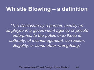 The International Travel College of New Zealand 46
Whistle Blowing – a definition
‘The disclosure by a person, usually an
employee in a government agency or private
enterprise, to the public or to those in
authority, of mismanagement, corruption,
illegality, or some other wrongdoing.’
 