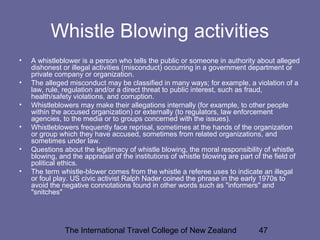The International Travel College of New Zealand 47
Whistle Blowing activities
• A whistleblower is a person who tells the public or someone in authority about alleged
dishonest or illegal activities (misconduct) occurring in a government department or
private company or organization.
• The alleged misconduct may be classified in many ways; for example, a violation of a
law, rule, regulation and/or a direct threat to public interest, such as fraud,
health/safety violations, and corruption.
• Whistleblowers may make their allegations internally (for example, to other people
within the accused organization) or externally (to regulators, law enforcement
agencies, to the media or to groups concerned with the issues).
• Whistleblowers frequently face reprisal, sometimes at the hands of the organization
or group which they have accused, sometimes from related organizations, and
sometimes under law.
• Questions about the legitimacy of whistle blowing, the moral responsibility of whistle
blowing, and the appraisal of the institutions of whistle blowing are part of the field of
political ethics.
• The term whistle-blower comes from the whistle a referee uses to indicate an illegal
or foul play. US civic activist Ralph Nader coined the phrase in the early 1970s to
avoid the negative connotations found in other words such as "informers" and
"snitches"
 