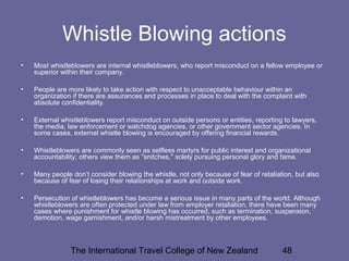 The International Travel College of New Zealand 48
Whistle Blowing actions
• Most whistleblowers are internal whistleblowers, who report misconduct on a fellow employee or
superior within their company.
• People are more likely to take action with respect to unacceptable behaviour within an
organization if there are assurances and processes in place to deal with the complaint with
absolute confidentiality.
• External whistleblowers report misconduct on outside persons or entities, reporting to lawyers,
the media, law enforcement or watchdog agencies, or other government sector agencies. In
some cases, external whistle blowing is encouraged by offering financial rewards.
• Whistleblowers are commonly seen as selfless martyrs for public interest and organizational
accountability; others view them as "snitches," solely pursuing personal glory and fame.
• Many people don’t consider blowing the whistle, not only because of fear of retaliation, but also
because of fear of losing their relationships at work and outside work.
• Persecution of whistleblowers has become a serious issue in many parts of the world. Although
whistleblowers are often protected under law from employer retaliation, there have been many
cases where punishment for whistle blowing has occurred, such as termination, suspension,
demotion, wage garnishment, and/or harsh mistreatment by other employees.
 