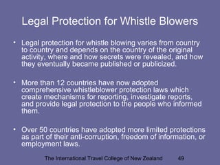 The International Travel College of New Zealand 49
Legal Protection for Whistle Blowers
• Legal protection for whistle blowing varies from country
to country and depends on the country of the original
activity, where and how secrets were revealed, and how
they eventually became published or publicized.
• More than 12 countries have now adopted
comprehensive whistleblower protection laws which
create mechanisms for reporting, investigate reports,
and provide legal protection to the people who informed
them.
• Over 50 countries have adopted more limited protections
as part of their anti-corruption, freedom of information, or
employment laws.
 