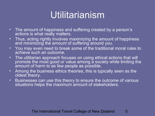 The International Travel College of New Zealand 5
Utilitarianism
• The amount of happiness and suffering created by a person’s
actions is what really matters.
• Thus, acting rightly involves maximizing the amount of happiness
and minimizing the amount of suffering around you.
• You may even need to break some of the traditional moral rules to
achieve such an outcome.
• The utilitarian approach focuses on using ethical actions that will
promote the most good or value among a society while limiting the
amount of harm to as few people as possible.
• Among the business ethics theories, this is typically seen as the
oldest theory.
• Businesses can use this theory to ensure the outcome of various
situations helps the maximum amount of stakeholders.
 
