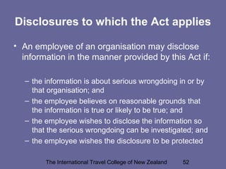 The International Travel College of New Zealand 52
Disclosures to which the Act applies
• An employee of an organisation may disclose
information in the manner provided by this Act if:
– the information is about serious wrongdoing in or by
that organisation; and
– the employee believes on reasonable grounds that
the information is true or likely to be true; and
– the employee wishes to disclose the information so
that the serious wrongdoing can be investigated; and
– the employee wishes the disclosure to be protected
 