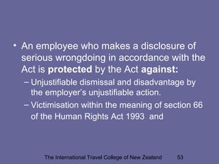 The International Travel College of New Zealand 53
• An employee who makes a disclosure of
serious wrongdoing in accordance with the
Act is protected by the Act against:
– Unjustifiable dismissal and disadvantage by
the employer’s unjustifiable action.
– Victimisation within the meaning of section 66
of the Human Rights Act 1993 and
 