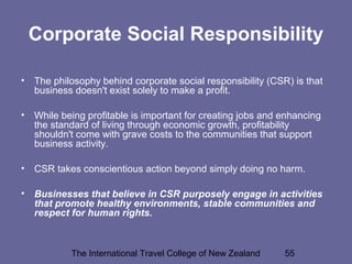 The International Travel College of New Zealand 55
Corporate Social Responsibility
• The philosophy behind corporate social responsibility (CSR) is that
business doesn't exist solely to make a profit.
• While being profitable is important for creating jobs and enhancing
the standard of living through economic growth, profitability
shouldn't come with grave costs to the communities that support
business activity.
• CSR takes conscientious action beyond simply doing no harm.
• Businesses that believe in CSR purposely engage in activities
that promote healthy environments, stable communities and
respect for human rights.
 