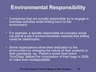 The International Travel College of New Zealand 56
Environmental Responsibility
• Companies that are socially responsible try to engage in
business activities while limiting harm to the
environment.
• For example, a socially responsible oil company would
not drill at a site if environmentalists reported that drilling
could be catastrophic.
• Some organizations show their dedication to the
environment by changing the nature of their products or
their packaging. eg: PepsiCo snack food brand
‘SunChips’ altered the composition of their bags in 2009
to make them biodegradable.
 