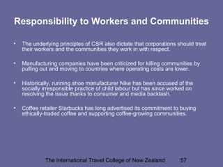 The International Travel College of New Zealand 57
Responsibility to Workers and Communities
• The underlying principles of CSR also dictate that corporations should treat
their workers and the communities they work in with respect.
• Manufacturing companies have been criticized for killing communities by
pulling out and moving to countries where operating costs are lower.
• Historically, running shoe manufacturer Nike has been accused of the
socially irresponsible practice of child labour but has since worked on
resolving the issue thanks to consumer and media backlash.
• Coffee retailer Starbucks has long advertised its commitment to buying
ethically-traded coffee and supporting coffee-growing communities.
 