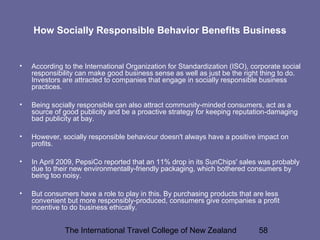 The International Travel College of New Zealand 58
How Socially Responsible Behavior Benefits Business
• According to the International Organization for Standardization (ISO), corporate social
responsibility can make good business sense as well as just be the right thing to do.
Investors are attracted to companies that engage in socially responsible business
practices.
• Being socially responsible can also attract community-minded consumers, act as a
source of good publicity and be a proactive strategy for keeping reputation-damaging
bad publicity at bay.
• However, socially responsible behaviour doesn't always have a positive impact on
profits.
• In April 2009, PepsiCo reported that an 11% drop in its SunChips' sales was probably
due to their new environmentally-friendly packaging, which bothered consumers by
being too noisy.
• But consumers have a role to play in this. By purchasing products that are less
convenient but more responsibly-produced, consumers give companies a profit
incentive to do business ethically.
 