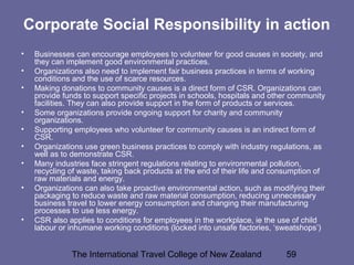 The International Travel College of New Zealand 59
Corporate Social Responsibility in action
• Businesses can encourage employees to volunteer for good causes in society, and
they can implement good environmental practices.
• Organizations also need to implement fair business practices in terms of working
conditions and the use of scarce resources.
• Making donations to community causes is a direct form of CSR. Organizations can
provide funds to support specific projects in schools, hospitals and other community
facilities. They can also provide support in the form of products or services.
• Some organizations provide ongoing support for charity and community
organizations.
• Supporting employees who volunteer for community causes is an indirect form of
CSR.
• Organizations use green business practices to comply with industry regulations, as
well as to demonstrate CSR.
• Many industries face stringent regulations relating to environmental pollution,
recycling of waste, taking back products at the end of their life and consumption of
raw materials and energy.
• Organizations can also take proactive environmental action, such as modifying their
packaging to reduce waste and raw material consumption, reducing unnecessary
business travel to lower energy consumption and changing their manufacturing
processes to use less energy.
• CSR also applies to conditions for employees in the workplace, ie the use of child
labour or inhumane working conditions (locked into unsafe factories, ‘sweatshops’)
 