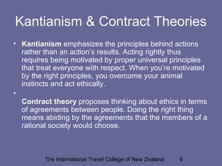 The International Travel College of New Zealand 6
Kantianism & Contract Theories
• Kantianism emphasizes the principles behind actions
rather than an action’s results. Acting rightly thus
requires being motivated by proper universal principles
that treat everyone with respect. When you’re motivated
by the right principles, you overcome your animal
instincts and act ethically.
•
Contract theory proposes thinking about ethics in terms
of agreements between people. Doing the right thing
means abiding by the agreements that the members of a
rational society would choose.
 