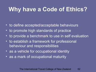 The International Travel College of New Zealand 62
Why have a Code of Ethics?
• to define accepted/acceptable behaviours
• to promote high standards of practice
• to provide a benchmark to use in self evaluation
• to establish a framework for professional
behaviour and responsibilities
• as a vehicle for occupational identity
• as a mark of occupational maturity
 