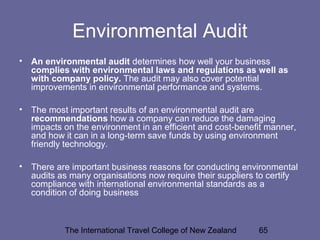 The International Travel College of New Zealand 65
Environmental Audit
• An environmental audit determines how well your business
complies with environmental laws and regulations as well as
with company policy. The audit may also cover potential
improvements in environmental performance and systems.
• The most important results of an environmental audit are
recommendations how a company can reduce the damaging
impacts on the environment in an efficient and cost-benefit manner,
and how it can in a long-term save funds by using environment
friendly technology.
• There are important business reasons for conducting environmental
audits as many organisations now require their suppliers to certify
compliance with international environmental standards as a
condition of doing business
 
