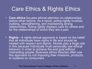The International Travel College of New Zealand 7
Care Ethics & Rights Ethics
• Care ethics focuses ethical attention on relationships
before other factors. As a result, acting rightly involves
building, strengthening, and maintaining strong
relationships. Acting rightly displays care for others and
for the relationships of which they are a part.
• Rights - A rights ethical approach is based on the belief
that all individuals have rights in life and should be
treated with respect and dignity. Morals play a large role
in this because individuals must personally use ethical
behavior in order to achieve the end goal without
mistreating people. Business ethics theories often use
this approach by not imposing their missions, products,
or systems on consumers.
 