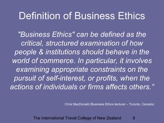 The International Travel College of New Zealand 9
Definition of Business Ethics
"Business Ethics" can be defined as the
critical, structured examination of how
people & institutions should behave in the
world of commerce. In particular, it involves
examining appropriate constraints on the
pursuit of self-interest, or profits, when the
actions of individuals or firms affects others.”
Chris MacDonald (Business Ethics lecturer – Toronto, Canada)
 