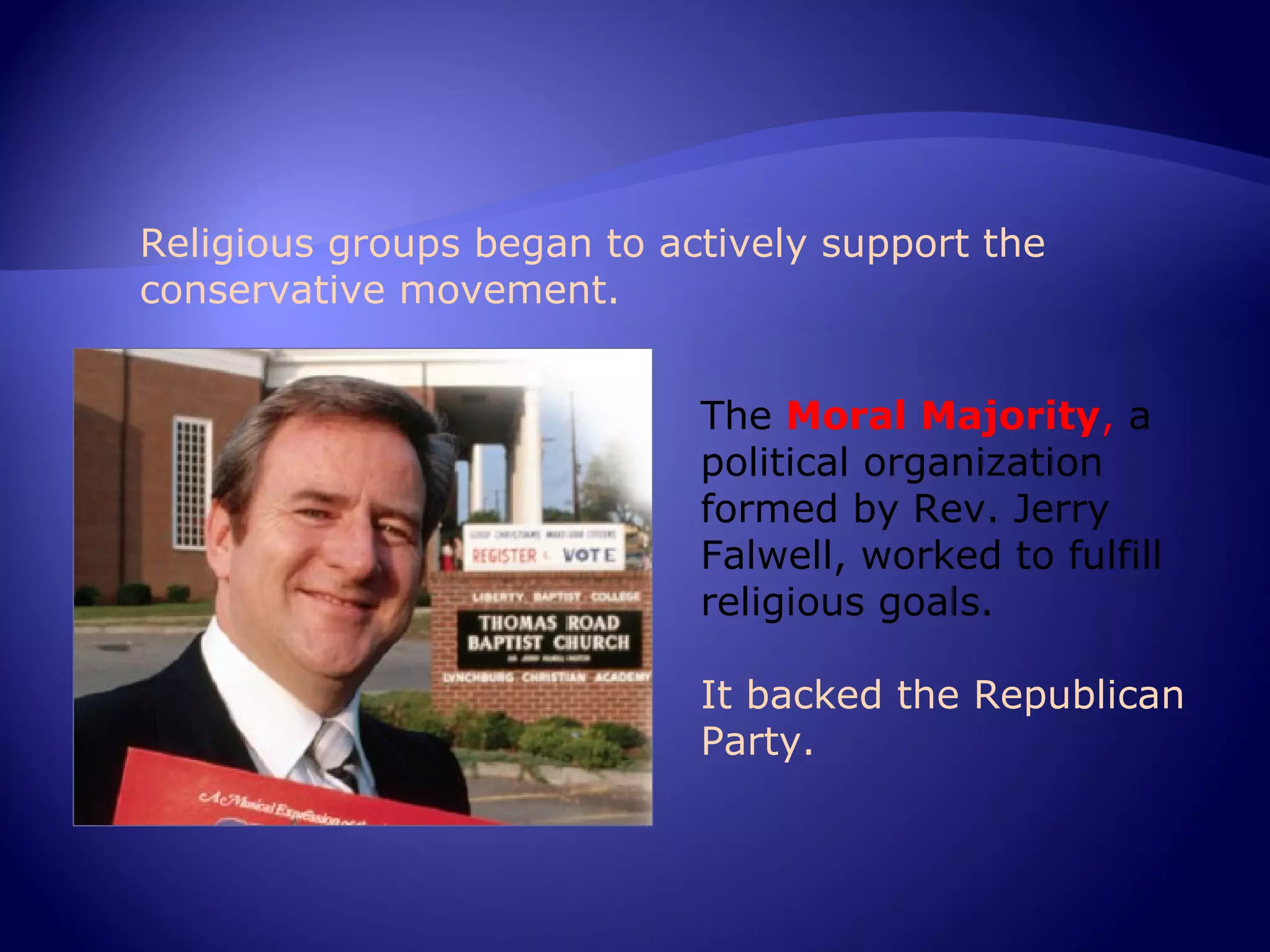 Religious groups began to actively support the
conservative movement.


                            The Moral Majority, a
                            political organization
                            formed by Rev. Jerry
                            Falwell, worked to fulfill
                            religious goals.

                            It backed the Republican
                            Party.
 